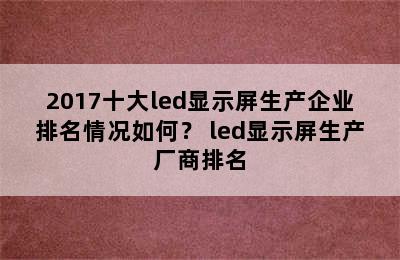 2017十大led显示屏生产企业排名情况如何？ led显示屏生产厂商排名